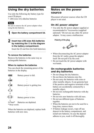 Using the dry batteries                              Notes on the power
Use only the following dry battery type for          source
your CD player:                                      Disconnect all power sources when the CD
• LR6 (size AA) alkaline batteries                   player is not used.
Note
Be sure to remove the AC power adaptor when          On AC power adaptor
using the dry batteries.                             • Use only the AC power adaptor supplied or
                                                       recommended in “Accessories (supplied/
1     Open the battery compartment lid.                optional).” Do not use any other AC power
                                                       adaptor. It may cause a malfunction.

                                                         Polarity of the plug
2     Insert two LR6 (size AA) batteries
      by matching the 3 to the diagram
      in the battery compartment.
      Insert the # end first (for both batteries).

                                                     • When disconnecting the AC power adaptor
To remove the batteries                                from the AC outlet, grasp the adaptor
Remove the batteries in the same way as                itself. Do not pull it by the cord.
rechargeable batteries.                              • Do not touch the AC power adaptor with
                                                       wet hands.
When to replace the batteries
You can check the remaining power of the             On rechargeable batteries
batteries in the display.
                                                     and dry batteries
             Battery power is full.                  • Do not charge the dry batteries.
  r                                                  • Do not throw the batteries into fire.
                        ○




                                                     • Do not carry the batteries with coins or
                        ○




                                                       other metallic objects. It can generate heat
                        ○




  r
                        ○




             Battery power is getting low.             if the positive and negative terminals of the
  r                                                    battery are accidentally contacted by a
                        ○




                                                       metallic object.
                        ○




                                                     • Do not mix rechargeable batteries with dry
                        ○




  r
                                                       batteries.
                        ○
                        ○




             Battery power is low.                   • Do not mix new batteries with old ones.
                                                     • Do not use different types of batteries
  r
Lo batt*     Batteries are depleted.                   together.
* Beep sounds.                                       • When the batteries are not to be used for a
                                                       long time, remove them.
When the batteries are depleted, replace both        • If battery leakage occurs, wipe off any
batteries with new ones.                               deposit in the battery compartment, and
                                                       install new batteries. In case the deposit
                                                       adheres to you, wash it off thoroughly.




24
 