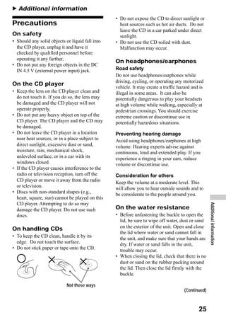 B Additional information
                                                  • Do not expose the CD to direct sunlight or
Precautions                                         heat sources such as hot air ducts. Do not
                                                    leave the CD in a car parked under direct
On safety                                           sunlight.
• Should any solid objects or liquid fall into    • Do not use the CD soiled with dust.
  the CD player, unplug it and have it              Malfunction may occur.
  checked by qualified personnel before
  operating it any further.
                                                  On headphones/earphones
• Do not put any foreign objects in the DC
  IN 4.5 V (external power input) jack.           Road safety
                                                  Do not use headphones/earphones while
                                                  driving, cycling, or operating any motorized
On the CD player
                                                  vehicle. It may create a traffic hazard and is
• Keep the lens on the CD player clean and        illegal in some areas. It can also be
  do not touch it. If you do so, the lens may     potentially dangerous to play your headsets
  be damaged and the CD player will not           at high volume while walking, especially at
  operate properly.                               pedestrian crossings. You should exercise
• Do not put any heavy object on top of the       extreme caution or discontinue use in
  CD player. The CD player and the CD may         potentially hazardous situations.
  be damaged.
• Do not leave the CD player in a location        Preventing hearing damage
  near heat sources, or in a place subject to     Avoid using headphones/earphones at high
  direct sunlight, excessive dust or sand,        volume. Hearing experts advise against
  moisture, rain, mechanical shock,               continuous, loud and extended play. If you
  unleveled surface, or in a car with its         experience a ringing in your ears, reduce
  windows closed.                                 volume or discontinue use.
• If the CD player causes interference to the
  radio or television reception, turn off the     Consideration for others
  CD player or move it away from the radio        Keep the volume at a moderate level. This
  or television.                                  will allow you to hear outside sounds and to
• Discs with non-standard shapes (e.g.,           be considerate to the people around you.
  heart, square, star) cannot be played on this
  CD player. Attempting to do so may
  damage the CD player. Do not use such           On the water resistance                          Additional information
  discs.                                          • Before unfastening the buckle to open the
                                                    lid, be sure to wipe off water, dust or sand
On handling CDs                                     on the exterior of the unit. Open and close
                                                    the lid where water or sand cannot fall in
• To keep the CD clean, handle it by its            the unit, and make sure that your hands are
  edge. Do not touch the surface.                   dry. If water or sand falls in the unit,
• Do not stick paper or tape onto the CD.           trouble may occur.
                                                  • When closing the lid, check that there is no
                                                    dust or sand on the rubber packing around
                                                    the lid. Then close the lid firmly with the
                                                    buckle.

                            Not these ways
                                                                                     (Continued)



                                                                                             25
 