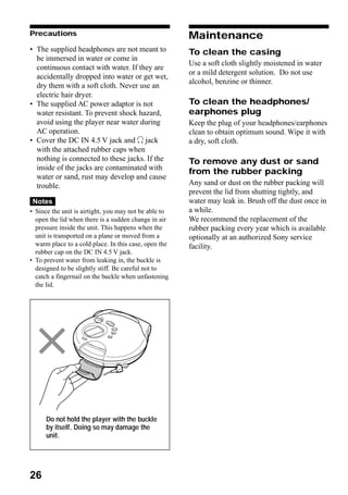 Precautions                                            Maintenance
• The supplied headphones are not meant to             To clean the casing
  be immersed in water or come in
                                                       Use a soft cloth slightly moistened in water
  continuous contact with water. If they are
                                                       or a mild detergent solution. Do not use
  accidentally dropped into water or get wet,
                                                       alcohol, benzine or thinner.
  dry them with a soft cloth. Never use an
  electric hair dryer.
• The supplied AC power adaptor is not                 To clean the headphones/
  water resistant. To prevent shock hazard,            earphones plug
  avoid using the player near water during             Keep the plug of your headphones/earphones
  AC operation.                                        clean to obtain optimum sound. Wipe it with
• Cover the DC IN 4.5 V jack and i jack                a dry, soft cloth.
  with the attached rubber caps when
  nothing is connected to these jacks. If the          To remove any dust or sand
  inside of the jacks are contaminated with
                                                       from the rubber packing
  water or sand, rust may develop and cause
  trouble.                                             Any sand or dust on the rubber packing will
                                                       prevent the lid from shutting tightly, and
 Notes                                                 water may leak in. Brush off the dust once in
• Since the unit is airtight, you may not be able to   a while.
  open the lid when there is a sudden change in air    We recommend the replacement of the
  pressure inside the unit. This happens when the      rubber packing every year which is available
  unit is transported on a plane or moved from a       optionally at an authorized Sony service
  warm place to a cold place. In this case, open the   facility.
  rubber cap on the DC IN 4.5 V jack.
• To prevent water from leaking in, the buckle is
  designed to be slightly stiff. Be careful not to
  catch a fingernail on the buckle when unfastening
  the lid.




      Do not hold the player with the buckle
      by itself. Doing so may damage the
      unit.




26
 