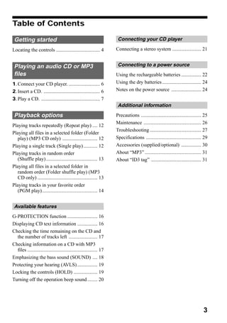Table of Contents

 Getting started                                                       Connecting your CD player

Locating the controls ................................... 4           Connecting a stereo system ....................... 21


 Playing an audio CD or MP3                                            Connecting to a power source
 files                                                                Using the rechargeable batteries ................ 22
1. Connect your CD player. ......................... 6                Using the dry batteries ............................... 24
2. Insert a CD. ............................................. 6       Notes on the power source ........................ 24
3. Play a CD. ............................................... 7
                                                                       Additional information
 Playback options                                                     Precautions ................................................ 25
                                                                      Maintenance .............................................. 26
Playing tracks repeatedly (Repeat play) .... 12
                                                                      Troubleshooting ......................................... 27
Playing all files in a selected folder (Folder
   play) (MP3 CD only) ............................ 12                Specifications ............................................ 29
Playing a single track (Single play) ........... 12                   Accessories (supplied/optional) ................ 30
Playing tracks in random order                                        About “MP3” ............................................. 31
   (Shuffle play) ......................................... 13        About “ID3 tag” ........................................ 31
Playing all files in a selected folder in
   random order (Folder shuffle play) (MP3
   CD only) ................................................ 13
Playing tracks in your favorite order
   (PGM play) ............................................ 14


 Available features
G-PROTECTION function ........................ 16
Displaying CD text information ................ 16
Checking the time remaining on the CD and
  the number of tracks left ....................... 17
Checking information on a CD with MP3
  files ........................................................ 17
Emphasizing the bass sound (SOUND) .... 18
Protecting your hearing (AVLS) ................ 19
Locking the controls (HOLD) ................... 19
Turning off the operation beep sound ........ 20




                                                                                                                                  3
 