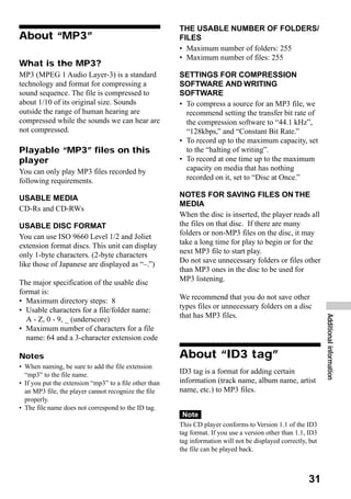 THE USABLE NUMBER OF FOLDERS/
About “MP3”                                             FILES
                                                        • Maximum number of folders: 255
                                                        • Maximum number of files: 255
What is the MP3?
MP3 (MPEG 1 Audio Layer-3) is a standard                SETTINGS FOR COMPRESSION
technology and format for compressing a                 SOFTWARE AND WRITING
sound sequence. The file is compressed to               SOFTWARE
about 1/10 of its original size. Sounds                 • To compress a source for an MP3 file, we
outside the range of human hearing are                    recommend setting the transfer bit rate of
compressed while the sounds we can hear are               the compression software to “44.1 kHz”,
not compressed.                                           “128kbps,” and “Constant Bit Rate.”
                                                        • To record up to the maximum capacity, set
Playable “MP3” files on this                              to the “halting of writing”.
player                                                  • To record at one time up to the maximum
You can only play MP3 files recorded by                   capacity on media that has nothing
following requirements.                                   recorded on it, set to “Disc at Once.”

USABLE MEDIA                                            NOTES FOR SAVING FILES ON THE
                                                        MEDIA
CD-Rs and CD-RWs
                                                        When the disc is inserted, the player reads all
USABLE DISC FORMAT                                      the files on that disc. If there are many
You can use ISO 9660 Level 1/2 and Joliet               folders or non-MP3 files on the disc, it may
extension format discs. This unit can display           take a long time for play to begin or for the
only 1-byte characters. (2-byte characters              next MP3 file to start play.
                                                        Do not save unnecessary folders or files other
like those of Japanese are displayed as “–.”)
                                                        than MP3 ones in the disc to be used for
The major specification of the usable disc              MP3 listening.
format is:
• Maximum directory steps: 8                            We recommend that you do not save other
• Usable characters for a file/folder name:             types files or unnecessary folders on a disc
                                                        that has MP3 files.
                                                                                                               Additional information
  A - Z, 0 - 9, _ (underscore)
• Maximum number of characters for a file
  name: 64 and a 3-character extension code

Notes                                                   About “ID3 tag”
• When naming, be sure to add the file extension
  “mp3” to the file name.                               ID3 tag is a format for adding certain
• If you put the extension “mp3” to a file other than   information (track name, album name, artist
  an MP3 file, the player cannot recognize the file     name, etc.) to MP3 files.
  properly.
• The file name does not correspond to the ID tag.
                                                         Note
                                                        This CD player conforms to Version 1.1 of the ID3
                                                        tag format. If you use a version other than 1.1, ID3
                                                        tag information will not be displayed correctly, but
                                                        the file can be played back.



                                                                                                        31
 