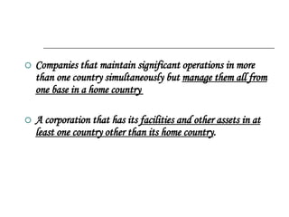 Companies that maintain significant operations in more than one country simultaneously but  manage them all from one base in a home country  A corporation that has its  facilities and other assets in at least one country other than its home country .  