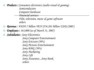 Products :  Consumers electronics (audio visual & gaming)   Semiconductors   Computer hardware   Financial services   Film, television, music & game software   others Revenue :  ¥8295.7 billion YEN ($76.201 billion USD) (2007) Employees :  163,000 (as of March 31, 2007)  Subsidiaries :  Sony Electronics   Sony Computer Entertainment   Sony Ericsson (50%)   Sony Pictures Entertainment   Sony BMG (50%)   Sony Marketing   Sony Life   Sony Assurance , Sony Bank   others 
