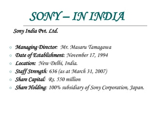 SONY – IN INDIA Sony India Pvt. Ltd. Managing Director :  Mr. Masaru Tamagawa Date of Establishment :   November 17, 1994 Location:   New Delhi, India. Staff Strength :   636 (as at March 31, 2007) Share Capital :  Rs. 550 million Share Holding :   100% subsidiary of Sony Corporation, Japan. 