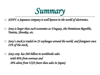 Summary SONY- a Japanese company is well known in the world of electronics. Sony is larger than such economies as Uruguay ,the Dominican Republic, Tunisia, Slovakia, etc. Sony’s stock is traded on 23 exchanges around the world, and foreigners own 23% of the stock. Sony corp. has $60 billion in worldwide sales with 80% from overseas and 30% alone from USA (more than sales in Japan) 
