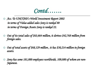Contd……. Acc. To UNCTAD’s World Investment Report 2002  in terms of Value-added sales Sony is ranked 80 in terms of Foreign Assets Sony is ranked 22. Out of its total sales of $63,664 million, it derives $42,768 million from foreign sales. Out of total assets of $68,129 million , it has $30,214 million in foreign assets. Sony has some 181,800 employees worldwide, 109,080 of whom are non-Japanese. 