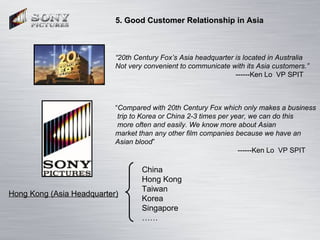 5. Good Customer Relationship in Asia “ 20th Century Fox’s Asia headquarter is located in Australia  Not very convenient t...