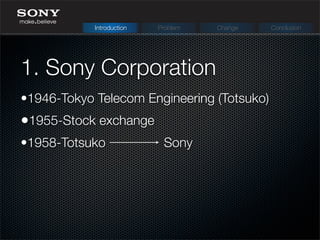 1. Sony Corporation
Introduction Problem Change Conclusion
•1946-Tokyo Telecom Engineering (Totsuko)
•1955-Stock exchange
•1958-Totsuko Sony
 