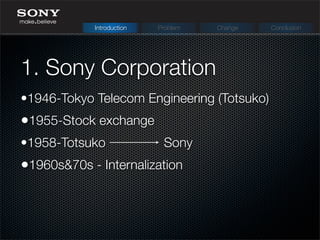 1. Sony Corporation
Introduction Problem Change Conclusion
•1946-Tokyo Telecom Engineering (Totsuko)
•1955-Stock exchange
•1958-Totsuko Sony
•1960s&70s - Internalization
 