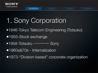 1. Sony Corporation
Introduction Problem Change Conclusion
•1946-Tokyo Telecom Engineering (Totsuko)
•1955-Stock exchange
•1958-Totsuko Sony
•1960s&70s - Internalization
•1973-“Division-based” corporate organization
 