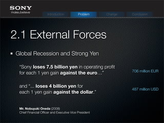 Global Recession and Strong Yen
2.1 External Forces
Mr. Nobuyuki Oneda (2008)
Chief Financial Ofﬁcer and Executive Vice President
“Sony loses 7.5 billion yen in operating proﬁt
for each 1 yen gain against the euro…”
and “... loses 4 billion yen for
each 1 yen gain against the dollar.”
Introduction Problem Change Conclusion
487 million USD
706 million EUR
 