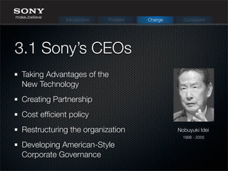 Taking Advantages of the
New Technology
Creating Partnership
Cost efﬁcient policy
Restructuring the organization
Developing American-Style
Corporate Governance
3.1 Sony’s CEOs
Nobuyuki Idei
1998 - 2005
Introduction Problem Change Conclusion
 