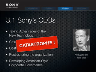 Taking Advantages of the
New Technology
Creating Partnership
Cost efﬁcient policy
Restructuring the organization
Developing American-Style
Corporate Governance
3.1 Sony’s CEOs
Nobuyuki Idei
1998 - 2005
Introduction Problem Change Conclusion
CATASTROPHE !
 