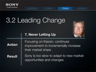 Focusing on Kaizen, continues
improvement to incrementally increase
their market share
Sony is too slow to adapt to new market
opportunities and changes
Action
Result
3.2 Leading Change
Introduction Problem Change Conclusion
7. Never Letting Up
 