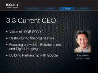 Vision of “ONE SONY”
Restructuring the organization
Focusing on Mobile, Entertainment
and Digital Imaging
Building Partnership with Google
3.3 Current CEO
Kazuo Hirai
Feb 2012 - Present
Introduction Problem Change Conclusion
 