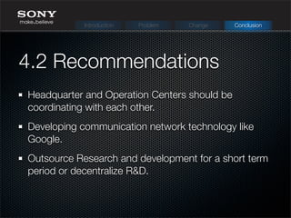 4.2 Recommendations
Headquarter and Operation Centers should be
coordinating with each other.
Developing communication network technology like
Google.
Outsource Research and development for a short term
period or decentralize R&D.
Introduction Problem Change Conclusion
 