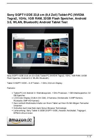 Sony SGPT112DE 23,8 cm (9,4 Zoll) Tablet-PC (NVIDIA
Tegra2, 1GHz, 1GB RAM, 32GB Flash Speicher, Android
3.0, WLAN, Bluetooth) Android Tablet Test




Sony SGPT112DE 23,8 cm (9,4 Zoll) Tablet-PC (NVIDIA Tegra2, 1GHz, 1GB RAM, 32GB
Flash Speicher, Android 3.0, WLAN, Bluetooth)

Tablet S SGPT112DE – 9.4? Tablet – 1 GHz, 23,8-cm-Display

Features:

       Tablet-PC mit Android 3.1 Betriebssystem, 1 GHz Prozessor, 1 GB Arbeitsspeicher, 32
       GB Speicher
       LCD-Color-Display 23,8cm (9.4 Zoll), 2 Kameras (Vorderseite: 0.3MP Kamera,
       Rückseite: 5MP HD Kamera)
       Ganz einfach Multimedia Inhalte von Ihrem Tablet auf ihren DLNA-fähigen Fernseher
       streamen
       Schneller durch das Netz dank Sonys Browser-Technologie
       Lieferumfang: Sony Tablet S 32GB (SGPT112DE), Netzteil, Netzkabel, Tragegurt,
       BPS24 Lithium-Ionen




                                                                                      1/3
 