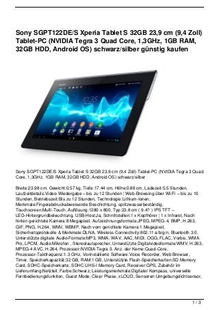 Sony SGPT122DE/S Xperia Tablet S 32GB 23,9 cm (9,4 Zoll)
Tablet-PC (NVIDIA Tegra 3 Quad Core, 1,3GHz, 1GB RAM,
32GB HDD, Android OS) schwarz/silber günstig kaufen




Sony SGPT122DE/S Xperia Tablet S 32GB 23,9 cm (9,4 Zoll) Tablet-PC (NVIDIA Tegra 3 Quad
Core, 1,3GHz, 1GB RAM, 32GB HDD, Android OS) schwarz/silber

Breite:23.98 cm, Gewicht:0.57 kg, Tiefe:17.44 cm, Höhe:0.88 cm, Ladezeit:5.5 Stunden,
Laufzeitdetails:Video-Wiedergabe – bis zu 12 Stunden ¦ Web-Browsing über Wi-Fi – bis zu 10
Stunden, Betriebszeit:Bis zu 12 Stunden, Technologie:Lithium-Ionen,
Merkmale:Fingerabdruckabweisende Beschichtung, spritzwasserbeständig,
Touchscreen:Multi-Touch, Auflösung:1280 x 800, Typ:23.8 cm ( 9.4? ) IPS TFT –
LED-Hintergrundbeleuchtung, USB-Host:Ja, Schnittstellen:1 x Kopfhörer ¦ 1 x Infrarot, Nach
hinten gerichtete Kamera:8 Megapixel, Aufzeichnungsformate:JPEG, MPEG-4, BMP, H.263,
GIF, PNG, H.264, WMV, WBMP, Nach vorn gerichtete Kamera:1 Megapixel,
Sicherheitsprotokolle & Merkmale:DLNA, Wireless Connectivity:802.11 a/b/g/n, Bluetooth 3.0,
Unterstützte digitale Audio-Formate:MP3, WMA, WAV, AAC, MIDI, OGG, FLAC, Vorbis, WMA
Pro, LPCM, Audio:Mikrofon , Stereolautsprecher, Unterstützte Digitalvideoformate:WMV, H.263,
MPEG-4 AVC, H.264, Prozessor:NVIDIA Tegra 3, Anz. der Kerne:Quad-Core,
Prozessor-Taktfrequenz:1.3 GHz, Vorinstallierte Software:Voice Recorder, Web Browser,
Timer, Speicherkapazität:32 GB, RAM:1 GB, Unterstützte Flash-Speicherkarten:SD Memory
Card, SDHC-Speicherkarte, SDHC UHS-I Memory Card, Receiver:GPS, Zubehör im
Lieferumfang:Netzteil, Farbe:Schwarz, Leistungsmerkmale:Digitaler Kompass, universelle
Fernbedienungsfunktion, Guest Mode, Clear Phase, xLOUD, Sensoren:Umgebungslichtsensor,




                                                                                      1/3
 