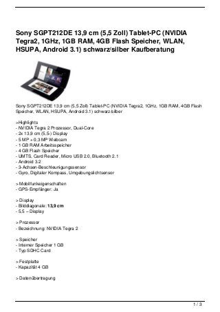 Sony SGPT212DE 13,9 cm (5,5 Zoll) Tablet-PC (NVIDIA
Tegra2, 1GHz, 1GB RAM, 4GB Flash Speicher, WLAN,
HSUPA, Android 3.1) schwarz/silber Kaufberatung




Sony SGPT212DE 13,9 cm (5,5 Zoll) Tablet-PC (NVIDIA Tegra2, 1GHz, 1GB RAM, 4GB Flash
Speicher, WLAN, HSUPA, Android 3.1) schwarz/silber

>Highlights
- NVIDIA Tegra 2 Prozessor, Dual-Core
- 2x 13,9 cm (5,5-) Display
- 5 MP + 0,3 MP Webcam
- 1 GB RAM Arbeitsspeicher
- 4 GB Flash Speicher
- UMTS, Card Reader, Micro USB 2.0, Bluetooth 2.1
- Android 3.2
- 3-Achsen-Beschleunigungssensor
- Gyro, Digitaler Kompass, Umgebungslichtsensor

> Mobilfunkeigenschaften
- GPS-Empfänger: Ja

> Display
- Bilddiagonale: 13,9 cm
- 5,5 – Display

> Prozessor
- Bezeichnung: NVIDIA Tegra 2

> Speicher
- Interner Speicher 1 GB
- Typ SDHC Card

> Festplatte
- Kapazität 4 GB

> Datenübertragung




                                                                                1/3
 