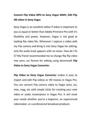 Convert Flip Video MP4 to Sony Vegas WMV, Edit Flip
HD video in Sony Vegas

Sony Vegas is an excellent editor if video is important to
you as equal or better than Adobe Premiere Pro with it's
flexibility and power. However, Vegas is not good at
loading flip video file. Whenever I capture a video with
my Flip camera and bring it into Sony Vegas for editing,
only the audio track appears with no vision. How do I fix
it? My friend recommended me to change flip flip video
into wmv, avi format for editing using doremisoft Flip
Video to Sony Vegas Converter.


Flip Video to Sony Vegas Converter makes it easy to
import and edit Flip videos or HD movies in Vegas Pro.
You can convert Flip camera video to Vegas wmv, avi,
mov, mpg, etc with simple clicks for creating your next
video or audio masterpiece in Vegas Pro. It will meet
your needs whether you're a beginner, an experienced
videomaker, or a professional broadcast producer.
 