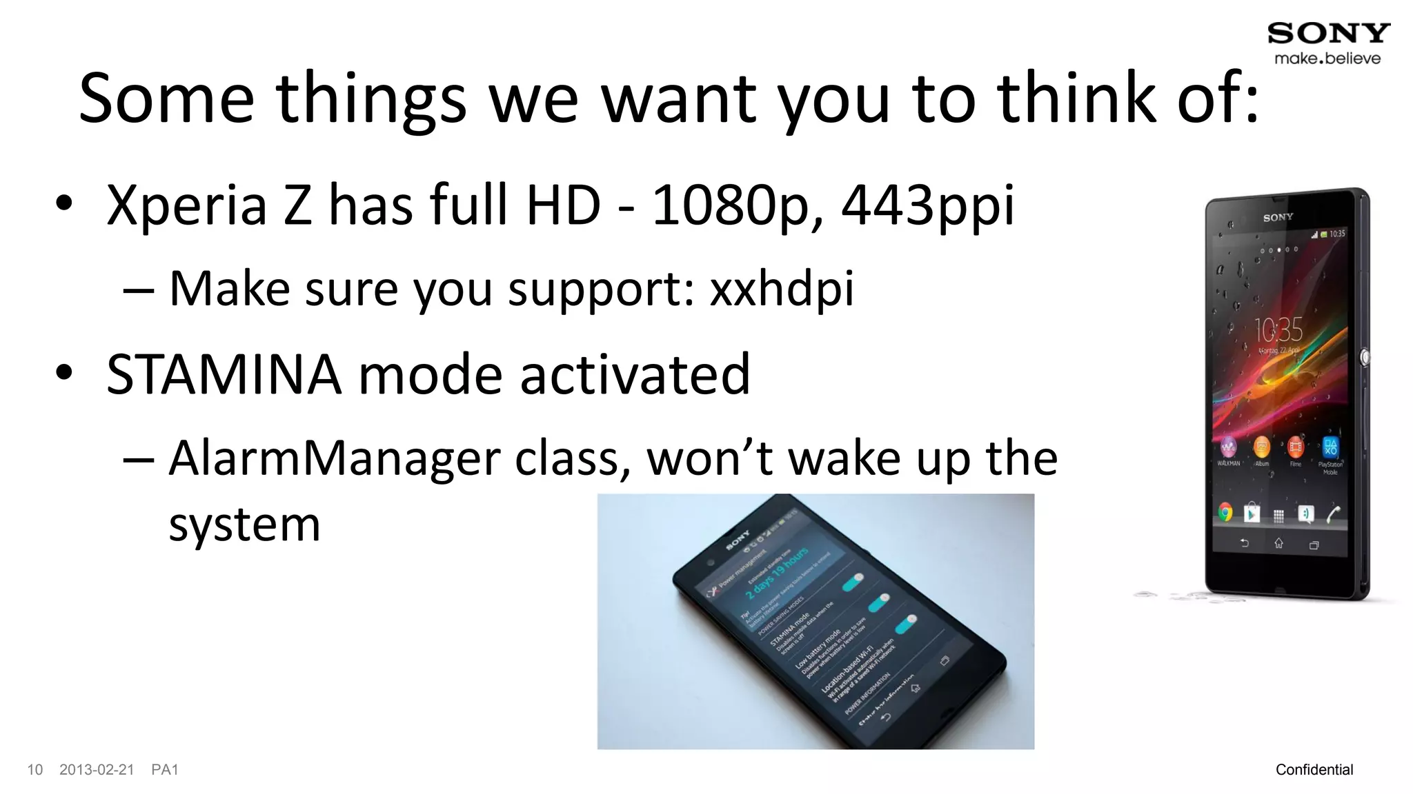 Some things we want you to think of:
     • Xperia Z has full HD - 1080p, 443ppi
             – Make sure you support: xxhdpi
     • STAMINA mode activated
             – AlarmManager class, won’t wake up the
               system



10   2013-02-21   PA1                                  Confidential
 