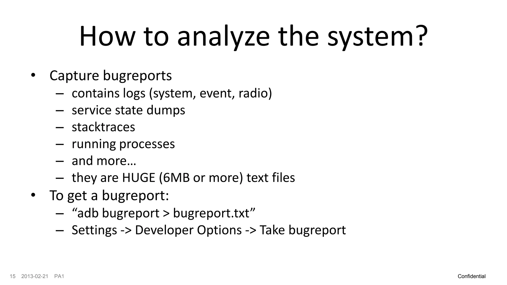 How to analyze the system?
        • Capture bugreports
                  –     contains logs (system, event, radio)
                  –     service state dumps
                  –     stacktraces
                  –     running processes
                  –     and more…
                  –     they are HUGE (6MB or more) text files
        • To get a bugreport:
                  – “adb bugreport > bugreport.txt”
                  – Settings -> Developer Options -> Take bugreport


15   2013-02-21   PA1                                                 Confidential
 