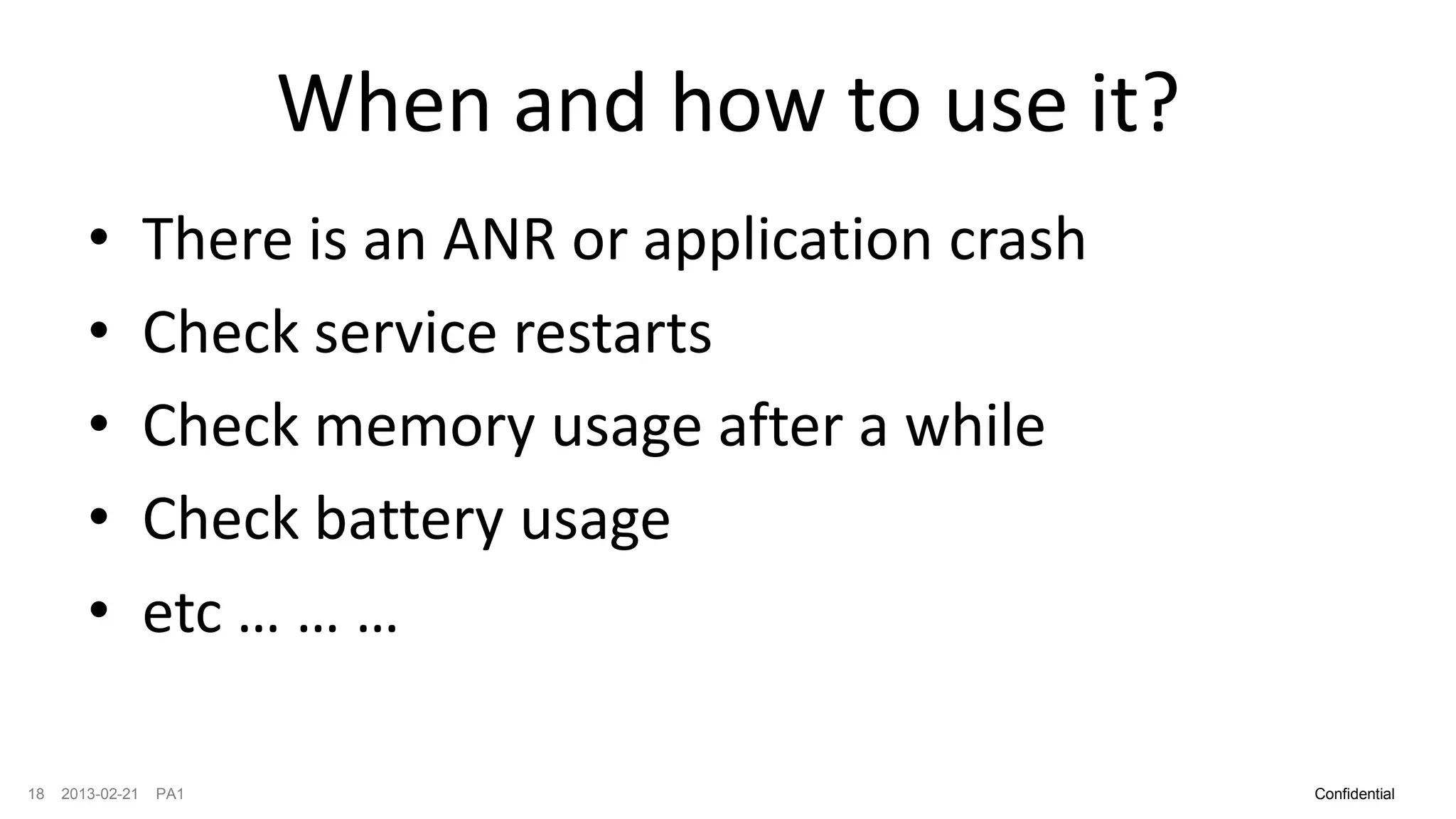 When and how to use it?
        •         There is an ANR or application crash
        •         Check service restarts
        •         Check memory usage after a while
        •         Check battery usage
        •         etc … … …

18   2013-02-21   PA1                                    Confidential
 