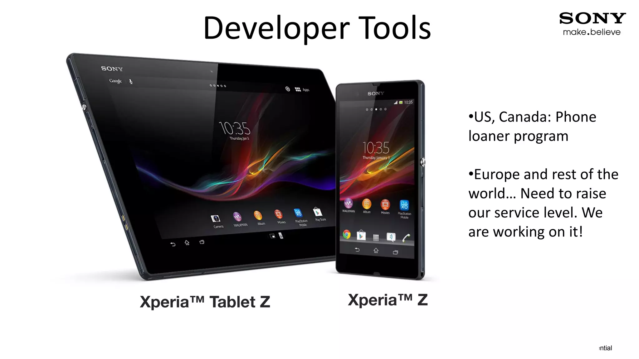 Developer Tools

                                         •US, Canada: Phone
                                         loaner program

                                         •Europe and rest of the
                                         world… Need to raise
                                         our service level. We
                                         are working on it!




5   2013-02-21   PA1                                     Confidential
 
