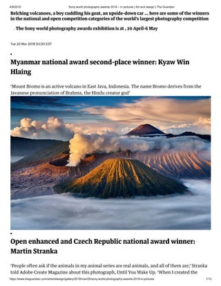 4/9/2018 Sony world photography awards 2018 – in pictures | Art and design | The Guardian
https://www.theguardian.com/artanddesign/gallery/2018/mar/20/sony-world-photography-awards-2018-in-pictures 1/13
 Belching volcanoes, a boy cuddling his goat, an upside-down car … here are some of the winners
in the national and open competition categories of the world’s largest photography competition
• The Sony world photography awards exhibition is at , 20 April-6 May
Tue 20 Mar 2018 03.00 EDT
Myanmar national award second-place winner: Kyaw Win
Hlaing
‘Mount Bromo is an active volcano in East Java, Indonesia. The name Bromo derives from the
Javanese pronunciation of Brahma, the Hindu creator god’
Open enhanced and Czech Republic national award winner:
Martin Stranka
‘People often ask if the animals in my animal series are real animals, and all of them are,’ Stranka
told Adobe Create Magazine about this photograph, Until You Wake Up. ‘When I created the
 