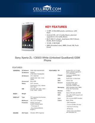 KEY FEATURES
                                                   • 13 MP, 4128x3096 pixels, autofocus, LED
                                                     flash
                                                   • Android OS, v4.1.2 (Jelly Bean), planned
                                                     upgrade to v4.2 (Jelly Bean)
                                                   • Wi-Fi 802.11 a/b/g/n, dual-band, Wi-Fi Direct,
                                                     DLNA, Wi-Fi hotspot
                                                   • 16 GB, 2 GB RAM
                                                   • SMS (threaded view), MMS, Email, IM, Push
                                                     Email




    Sony Xperia ZL / C6503 White (Unlocked Quadband) GSM
                            Phone

FEATURES
GENERAL   2G Network    GSM 1900/1800/900/850           FEATURES OS             Android OS, v4.1.2 (Jelly
                                                                                Bean), planned upgrade to
          3G Network    HSDPA
                                                                                v4.2 (Jelly Bean)
                        2100/1900/1700/900/850
                                                                    Chipset     Qualcomm MDM9215M /
          4G Network    LTE /1900/700
                                                                                APQ8064
                        HSDPA 850 / 900 / 2100 -
                                                                    CPU         Quad-core 1.5 GHz Krait
                        C6503
                                                                    GPU         Adreno 320
          Announced     Micro-SIM
                                                                    Sensors     Accelerometer, gyro,
          Status        2013, January
                                                                                proximity, compass,
                        Coming soon. Exp. release                               barometer (C6502 only)
                        2013, April
                                                                    Messaging   SMS (threaded view), MMS,
          SIM           LTE 800 / 850 / 900 / 1800 /                            Email, IM, Push Email
                        2100 / 2600 - C6503
 
                                                                    Browser     HTML5
                                                                    Radio       Stereo FM radio with RDS
BODY      Weight
 


                                                                    GPS         Yes, with A-GPS support and
                                                                                GLONASS
DISPLAY   Type          TFT capacitive touchscreen,
                        16M colors                                  Java        Yes, via Java MIDP emulator
          Multitouch    Yes, up to 10 fingers                       Colors      Black, White
          Protection    Shatter proof and                                       - SNS integration
                        scratch-resistant glass
                                                                                - TV-out (via MHL A/V link)
                        - Timescape UI
                                                                                - One-touch mirroring
                        - Sony Mobile BRAVIA
                        Engine 2                                                - IR Remote
 




                                                                                - Active noise cancellation
                                                                                with dedicated mic
SOUND     Alert types   Vibration; MP3 ringtones
 