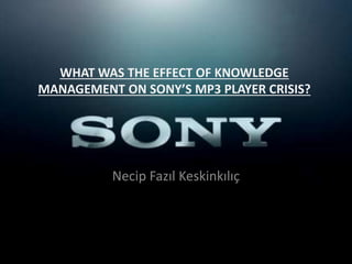 WHAT WAS THE EFFECT OF KNOWLEDGE
MANAGEMENT ON SONY’S MP3 PLAYER CRISIS?
Necip Fazıl Keskinkılıç
 