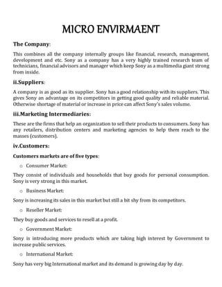 MICRO ENVIRMAENT
The Company:
This combines all the company internally groups like financial, research, management,
development and etc. Sony as a company has a very highly trained research team of
technicians, financialadvisors and manager which keep Sony as a multimedia giant strong
from inside.
ii.Suppliers:
A company is as good as its supplier. Sony has a good relationship with its suppliers. This
gives Sony an advantage on its competitors in getting good quality and reliable material.
Otherwise shortage of material or increase in price can affect Sony’s sales volume.
iii.Marketing Intermediaries:
These are the firms that help an organization to sell their products to consumers. Sony has
any retailers, distribution centers and marketing agencies to help them reach to the
masses (customers).
iv.Customers:
Customers markets are of five types:
o Consumer Market:
They consist of individuals and households that buy goods for personal consumption.
Sony is very strong in this market.
o Business Market:
Sony is increasing its sales in this market but still a bit shy from its competitors.
o Reseller Market:
They buy goods and services to resell at a profit.
o Government Market:
Sony is introducing more products which are taking high interest by Government to
increase public services.
o International Market:
Sony has very big International market and its demand is growing day by day.
 
