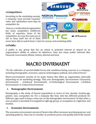 v.Competitors:
According to the marketing concept,
a company must provide customer
value and satisfaction more than its
competitor do.
Sony as a multinational organization
has many competitors indifferent
fields of expertise. Some of the
competitors are new but some are as
old as Sony itself but all of them
never been able to match Sony’s value for money and marketing skills.
vi.Public:
A public is any group that has an actual or potential interest or impact on an
organization’s ability to achieve its objectives. Sony has many public interests like;
Financial, Government, Media, Citizen, internal and local
MACRO ENVIRMAENT
“It’s the collection of uncontrollable forces and conditions facing a person or a company,
including demographic, economic, natural, technological, political, and cultural forces.”
Macro-environment consists of six major factors that affect an organization externally
depending on its marketing strategy. They arei. Demographic ,Environment: ii.Economic
Environment : iii.Natural Environment: iv.Technological Environment :v.Political
Environment: vi. Cultural Environment:
I. Demographic Environment:
Demography is the study of human populations in terms of size, density, location,age,
gender, race, occupation etc. For a company like Sony who has different products for
different ages need to keep a close eye on the demographic environment. So that when a
new product is launched it is targeted to right age group, or occupation at a right time and
location.
II. Economic Environment:
The economicenvironmentconsistsof factors that affect consumer purchasing power and
spending patterns. Sony has to consider its products prices and quality before the launch
 
