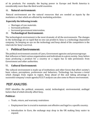 of its products. For example; the buying power in Europe and North America is
considerably more than the third world countries.
III. Natural environment:
Natural environment are the natural resources that are needed as inputs by the
marketers or that which are affected by marketing activities.
Especially the following trends:
o Shortages of raw materials.
o Increased pollution.
o Increased government intervention.
IV. Technological Environment:
The technological environment is the most dramatic of all the environments. The changes
in the technology are so rapid that no one can predict it. Sony is a technology dependent
company. So keeping an eye on the technology and keep ahead of the competitors is the
vital role for Sony’s survival.
V. Political Environment:
The political environment consists of Laws, Government agencies and pressuregroups
that influenceor limit variousorganizationsand individualsin a given society. Sony before
mass producing a product for a country or a region has to take permission from
Government and other authorities.
VI. Cultural Environment:
The cultural environment is made up of institutions and other forces that affect society’s
basic values, perceptions, preferences and behaviors. Technology has become a trend
which changes from region to region. Keep ahead of this and taking advantage is
successful company’s main agenda.P.E.S.T analysis can also come in Macro-environment.
PEST ANALYSIS:
PEST identifies the political, economic, social, technological, environmental, andlegal
factors that of which directly affect Sony.
Political:
o Trade, return, and warranty restrictions
o Employment law is crucial to maintain cost effective and legal in a specific country.
o Introduction to Euro, the exchange may drop in the UK making Sony easier to
expand.
 
