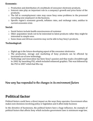 Economic:
o Production and distribution of a multitude of consumer electronic products.
o Interest rates play an important role in a company’s growth and price factor of the
products;
o The fall in unemployment rates may cause Sony some problems in the processof
recruiting new employee’s in the business.
o Specific region’s economic growth, inflation rates, and exchange rates, anddue to
current economic crisis
Social:
o Social factors include health consciousness of customer
o Older population tends not to be interested in latest products rather they might be
interested in simple ones.
o Some Asian and African countries may not be able to buy Sony’s products.
Technological:
o Digital age is the future developing aspect of the consumer electronics.
o The production, storage and marketing of Sony products can be effected by
increased use of new technology.
o Technology and innovation has been Sony’s passion and they made a breakthrough
in 2002 by launching PS2, which included enhanced graphics. This was followed by
the PS3 in 2007 which had Blu-ray
How sony has responded to the changes in its environment factors
Political factor
Political factors could have a direct impact on the ways Sony operates. Government often
makes new decisions involving policy or legislation and it affect daily business
In the directive of businesses, the political factors have a huge influence. An example of
political factors that affects Sony which includes government laws is minimum wage law.
 