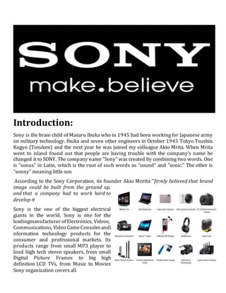 Introduction:
Sony is the brain child of Masaru Ibuka who in 1945 had been working for Japanese army
on military technology. Ibuka and seven other engineers in October 1945 Tokyo Tsushin
Kogyo (Tosuken) and the next year he was joined my colleague Akio Mrita. When Mrita
went to island found out that people are having trouble with the company’s name he
changed it to SONY. The company name "Sony" was created by combining two words. One
is "sonus" in Latin, which is the root of such words as "sound" and "sonic." The other is
"sonny" meaning little son
According to the Sony Corporation, its founder Akio Morita "firmly believed that brand
image could be built from the ground up,
and that a company had to work hard to
develop it
Sony is the one of the biggest electrical
giants in the world. Sony is one for the
leadingmanufacturer of Electronics, Videos,
Communications, Video GameConsoles andi
nformation technology products for the
consumer and professional markets. Its
products range from small MP3 player to
loud high tech stereo speakers, from small
Digital Picture Frames to big high
definition LCD TVs, from Music to Movies
Sony organization covers all.
 