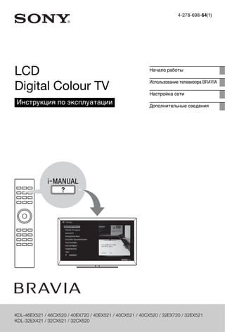 4-278-698-64(1) 
LCD 
Digital Colour TV 
Инструкция по эксплуатации 
Начало работы 
Использование телевизора BRAVIA 
Настройка сети 
Дополнительные сведения 
KDL-46EX521 / 46CX520 / 40EX720 / 40EX521 / 40CX521 / 40CX520 / 32EX720 / 32EX521 
KDL-32EX421 / 32CX521 / 32CX520 
 