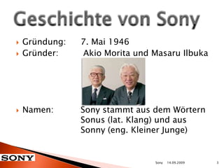 Gründung: 	7. Mai 1946Gründer:	 Akio Morita und Masaru IlbukaNamen: 		Sony stammt aus dem Wörtern			Sonus (lat. Klang) und aus 				Sonny (eng. Kleiner Junge) Geschichte von Sony14.09.20093Sony