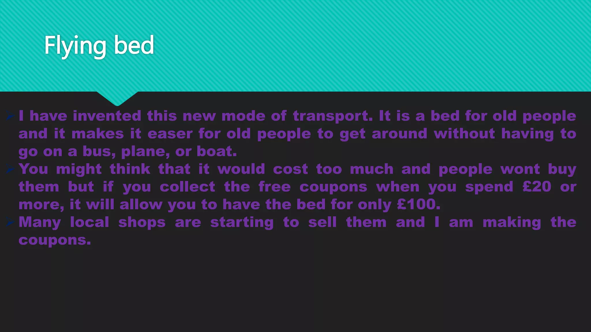 Flying bed
I have invented this new mode of transport. It is a bed for old people
and it makes it easer for old people to get around without having to
go on a bus, plane, or boat.
You might think that it would cost too much and people wont buy
them but if you collect the free coupons when you spend £20 or
more, it will allow you to have the bed for only £100.
Many local shops are starting to sell them and I am making the
coupons.
 