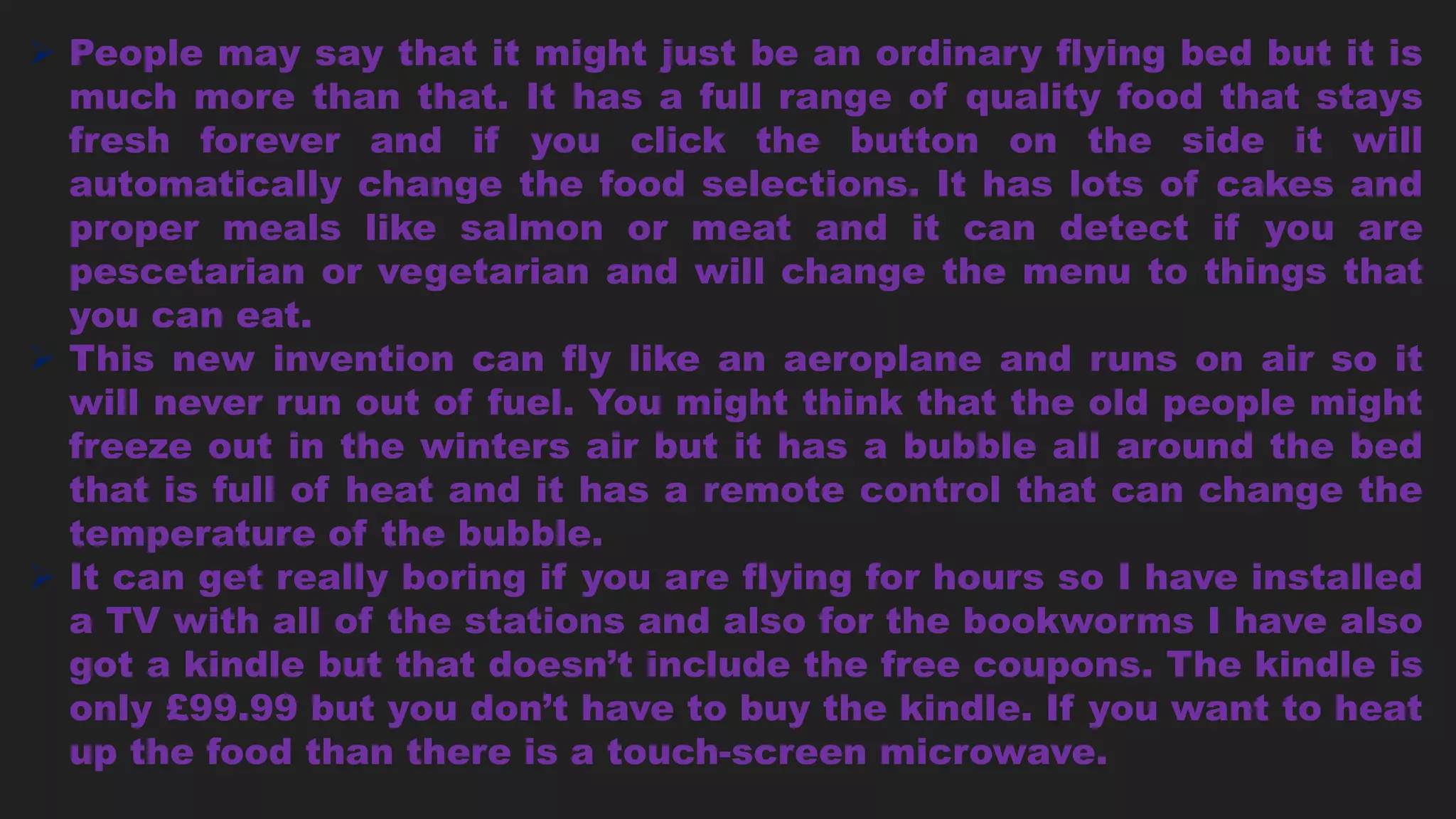  People may say that it might just be an ordinary flying bed but it is
much more than that. It has a full range of quality food that stays
fresh forever and if you click the button on the side it will
automatically change the food selections. It has lots of cakes and
proper meals like salmon or meat and it can detect if you are
pescetarian or vegetarian and will change the menu to things that
you can eat.
 This new invention can fly like an aeroplane and runs on air so it
will never run out of fuel. You might think that the old people might
freeze out in the winters air but it has a bubble all around the bed
that is full of heat and it has a remote control that can change the
temperature of the bubble.
 It can get really boring if you are flying for hours so I have installed
a TV with all of the stations and also for the bookworms I have also
got a kindle but that doesn’t include the free coupons. The kindle is
only £99.99 but you don’t have to buy the kindle. If you want to heat
up the food than there is a touch-screen microwave.
 