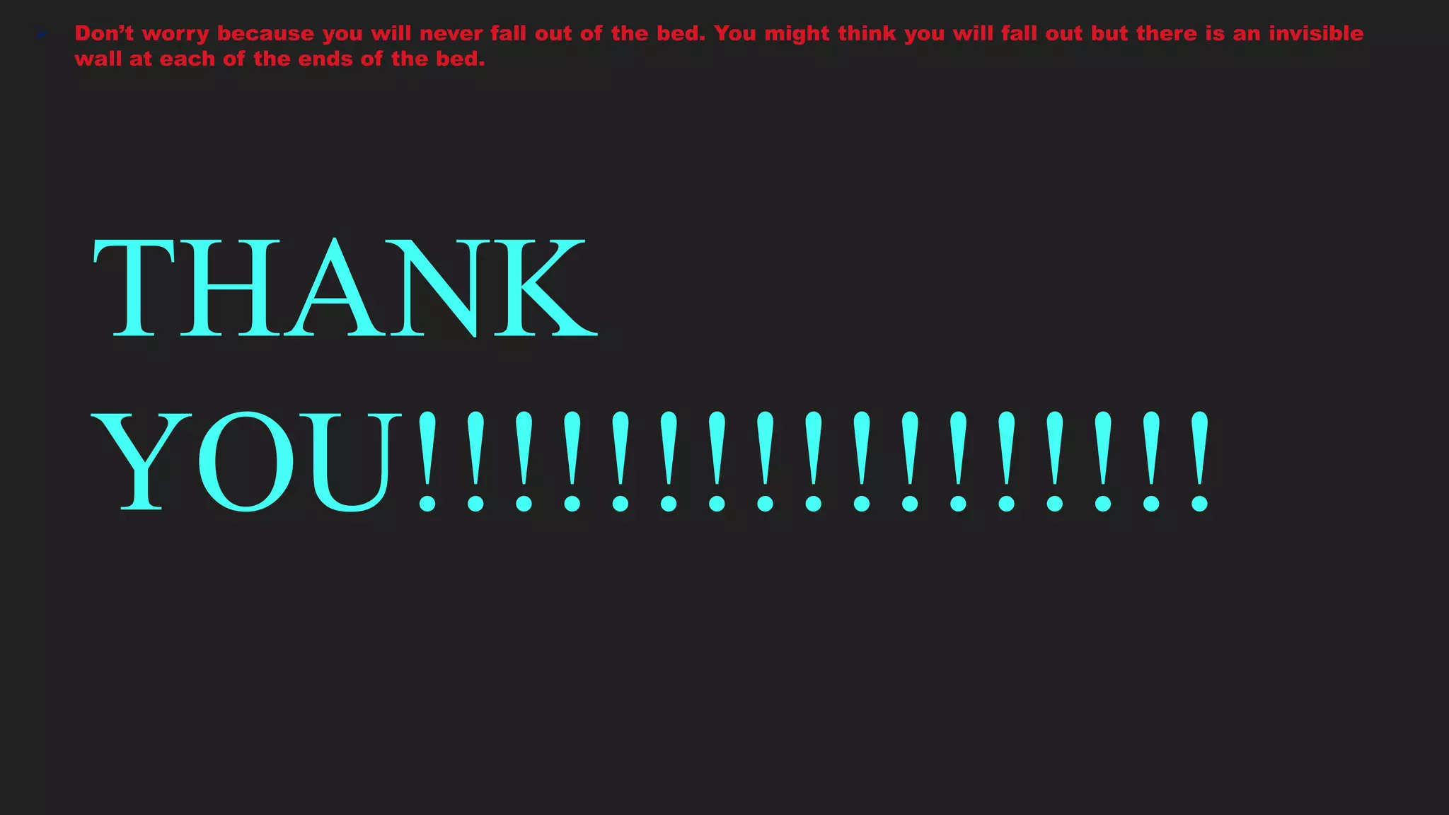  Don’t worry because you will never fall out of the bed. You might think you will fall out but there is an invisible
wall at each of the ends of the bed.
THANK
YOU!!!!!!!!!!!!!!!!!
 