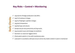 Key Risks – Control + Monitoring
Log volume of biogas produced in last 24hrs
Log % of methane in biogas
Log % of Hydrogen sulphide in biogas
Log plant temperature
Log feed type and volume
Sample test pH and conductivity and log results
Log any plant issues and changes to conditions
Generate run charts for logged criteria
Check plants systems in line with maintenance plan.
Load plant in accordance with plan ensure correct dry matter content in plant is maintained
DailyChecks
 
