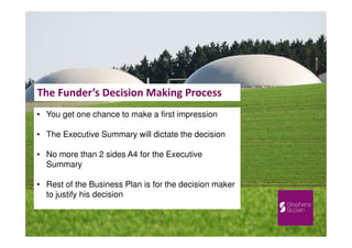 The Funder’s Decision Making Process
• You get one chance to make a first impression
• The Executive Summary will dictate the decision
• No more than 2 sides A4 for the Executive
Summary
• Rest of the Business Plan is for the decision maker
to justify his decision
 