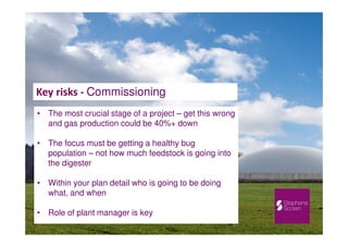 Key risks - Commissioning
• The most crucial stage of a project – get this wrong
and gas production could be 40%+ down
• The focus must be getting a healthy bug
population – not how much feedstock is going into
the digester
• Within your plan detail who is going to be doing
what, and when
• Role of plant manager is key
 