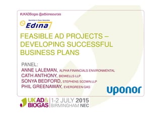 FEASIBLE AD PROJECTS –
DEVELOPING SUCCESSFUL
BUSINESS PLANS
#UKADBiogas @adbioresources
PANEL:
ANNE LALEMAN, ALPHA FINANCIALS ENVIRONMENTAL
CATH ANTHONY, BIDWELLS LLP
SONYA BEDFORD, STEPHENS SCOWN LLP
PHIL GREENAWAY, EVERGREEN GAS
 