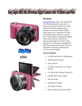 £253
Description:
Tiptop Electronics Offers Sony Alpha NEX-
3NL Mirrorless Digital Camera with 16-
50mm Lens-Pink just £253.00. The Alpha
NEX-3NL Mirrorless Digital Camera
fromSony has an Exmor APS-C CMOS
image sensor with a resolution of 16.1MP
and a BIONZ image processor. It accepts
Sony E-Mount lenses, including the supplied
Power Zoom (PZ) lens, which has an
effective focal length of 16-50mm (35mm
equivalent: 24-75mm) and is equipped with
both ED and aspherical elements. The lens is
retractable and compact, measuring just
3/16" at its shortest length.
Product Highlights
 16.1MP Exmor APS-C CMOS Sensor
 BIONZ Image Processor
 Sony E-Mount
 16-50mm (35mm Equiv: 24-75mm)
PZ Lens
 3.0" 460.8k-Dot 180-deg Tilting LCD
 Full HD 1080i Video at 60fps
 ISO 100-16000
 Intelligent AF System
 Auto Object Framing
 Photo Creativity Feature for Effects
 