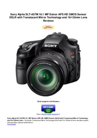 Sony Alpha SLT-A57M 16.1 MP Exmor APS HD CMOS Sensor
DSLR with Translucent Mirror Technology and 18-135mm Lens
Reviews
Click Image for Full Reviews
Price: Click to check low price !!!
Sony Alpha SLT-A57M 16.1 MP Exmor APS HD CMOS Sensor DSLR with Translucent Mirror Technology
and 18-135mm Lens – Exclusive Translucent Mirror Technology DSLR with 18-135mm kit lens provides superb
still and video capture performance.
See Details
 