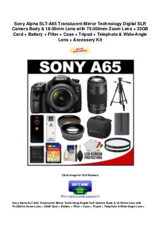 Sony Alpha SLT-A65 Translucent Mirror Technology Digital SLR
Camera Body & 18-55mm Lens with 75-300mm Zoom Lens + 32GB
Card + Battery + Filter + Case + Tripod + Telephoto & Wide-Angle
Lens + Accessory Kit
Click Image for Full Reviews
Price: Click to check low price !!!
Sony Alpha SLT-A65 Translucent Mirror Technology Digital SLR Camera Body & 18-55mm Lens with
75-300mm Zoom Lens + 32GB Card + Battery + Filter + Case + Tripod + Telephoto & Wide-Angle Lens +
 