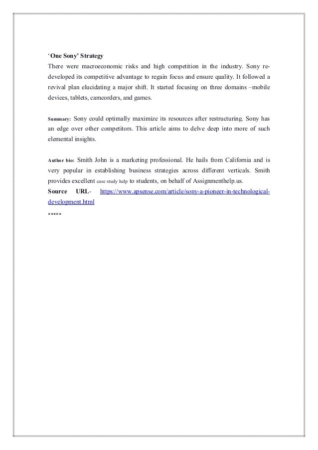 ‘One Sony’ Strategy
There were macroeconomic risks and high competition in the industry. Sony re-
developed its competitive advantage to regain focus and ensure quality. It followed a
revival plan elucidating a major shift. It started focusing on three domains –mobile
devices, tablets, camcorders, and games.
Summary: Sony could optimally maximize its resources after restructuring. Sony has
an edge over other competitors. This article aims to delve deep into more of such
elemental insights.
Author bio: Smith John is a marketing professional. He hails from California and is
very popular in establishing business strategies across different verticals. Smith
provides excellent case study help to students, on behalf of Assignmenthelp.us.
Source URL- https://www.apsense.com/article/sony-a-pioneer-in-technological-
development.html
*****
 