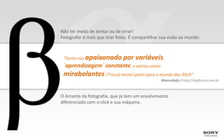Não ter medo de tentar ou de errar!
Fotografar é mais que tirar fotos. É compartilhar sua visão ao mundo.



 “Como sou   apaixonado por variáveis,
 ´aprendizagem´ constante, e outras coisas
 mirabolantes (*risos) resolvi partir para o mundo das DSLR.”
                                                 ManoeRafa / http://digiforum.com.br



O Amante da fotografia, que já tem um envolvimento
diferenciado com o click e sua máquina.
 